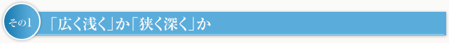 その1　「広く浅く」か「狭く深く」か